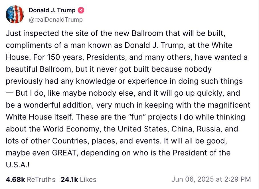 Donald J. Trump

@realDonaldTrump

Just inspected the site of the new Ballroom that will be built, compliments of a man known as Donald J. Trump, at the White House. For 150 years, Presidents, and many others, have wanted a beautiful Ballroom, but it never got built because nobody previously had any knowledge or experience in doing such things But I do, like maybe nobody else, and it will go up quickly, and be a wonderful addition, very much in keeping with the magnificent White House itself. These are the "fun" projects I do while thinking about the World Economy, the United States, China, Russia, and lots of other Countries, places, and events. It will all be good, maybe even GREAT, depending on who is the President of the U.S.A.!

4.68k ReTruths

24.1k Likes

Jun 06, 2025 at 2:29 PM
