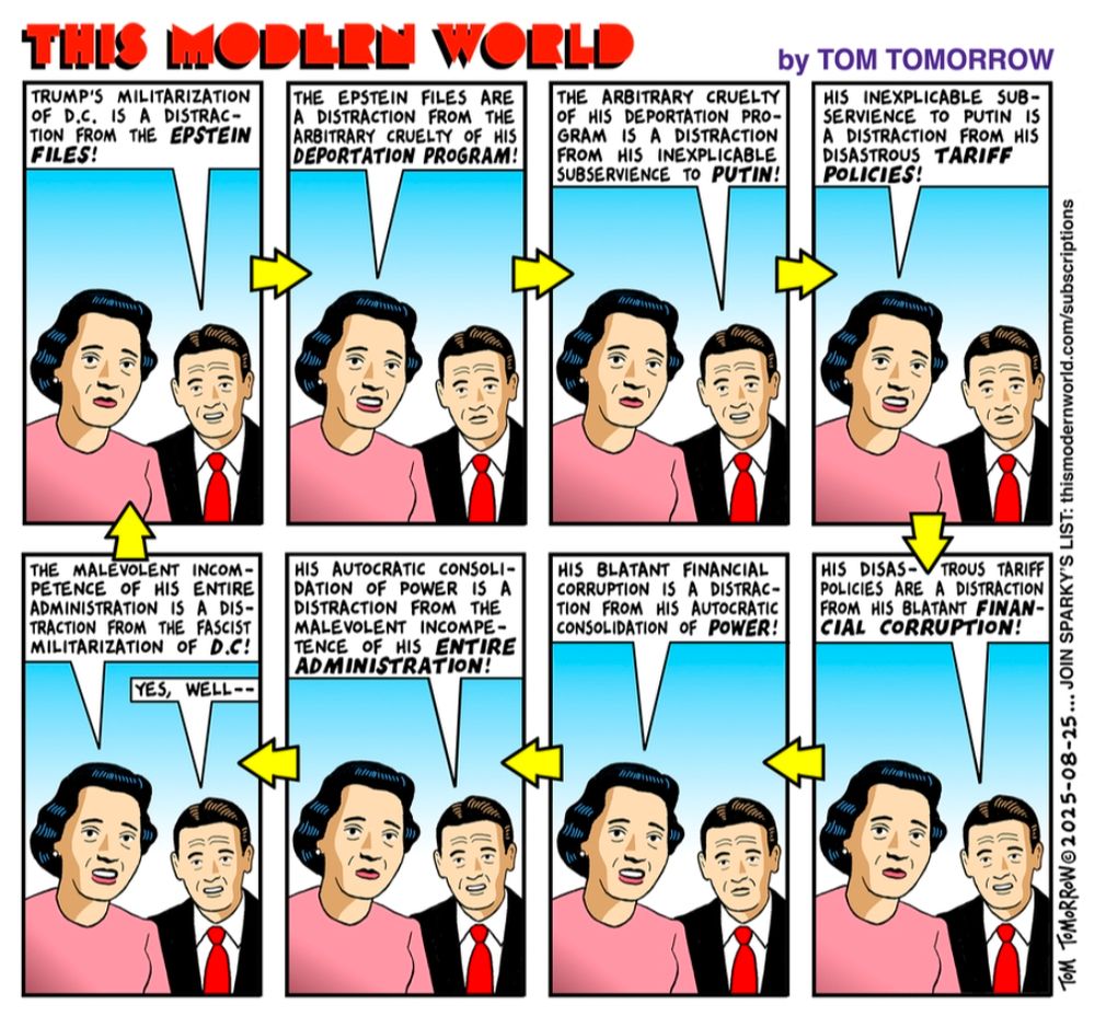 THIS MODERN WORLD TRUMP'S MILITARIZATION OF D.C. IS A DISTRAC-TION FROM THE EPSTEIN FILES! THE EPSTEIN FILES ARE A DISTRACTION FROM THE ARBITRARY CRUELTY OF HIS DEPORTATION PROGRAM! THE ARBITRARY CRUELTY OF HIS DEPORTATION PRO-GRAM IS A DISTRACTION FROM HIS INEXPLICABLE SUBSERVIENCE TO PUTIN! by TOM TOMORROW HIS INEXPLICABLE SUB-SERVIENCE TO PUTIN IS A DISTRACTION FROM HIS DISASTROUS TARIFF POLICIES! THE MALEVOLENT INCOM-PETENCE OF HIS ENTIRE ADMINISTRATION IS A DIS-TRACTION FROM THE FASCIST MILITARIZATION OF D.C! YES, WELL- HIS AUTOCRATIC CONSOLI-DATION OF POWER IS A DISTRACTION FROM THE MALEVOLENT INCOMPE-TENCE OF HIS ENTIRE ADMINISTRATION! HIS BLATANT FINANCIAL CORRUPTION IS A DISTRAC-TION FROM HIS AUTOCRATIC CONSOLIDATION OF POWER! HIS DISAS- TROUS TARIFF POLICIES ARE A DISTRACTION FROM HIS BLATANT FINAN-CIAL CORRUPTION! TOM TOMORROW 2015-08-25... JOIN SPARKY'S LIST: thismodernworld.com/subscriptions