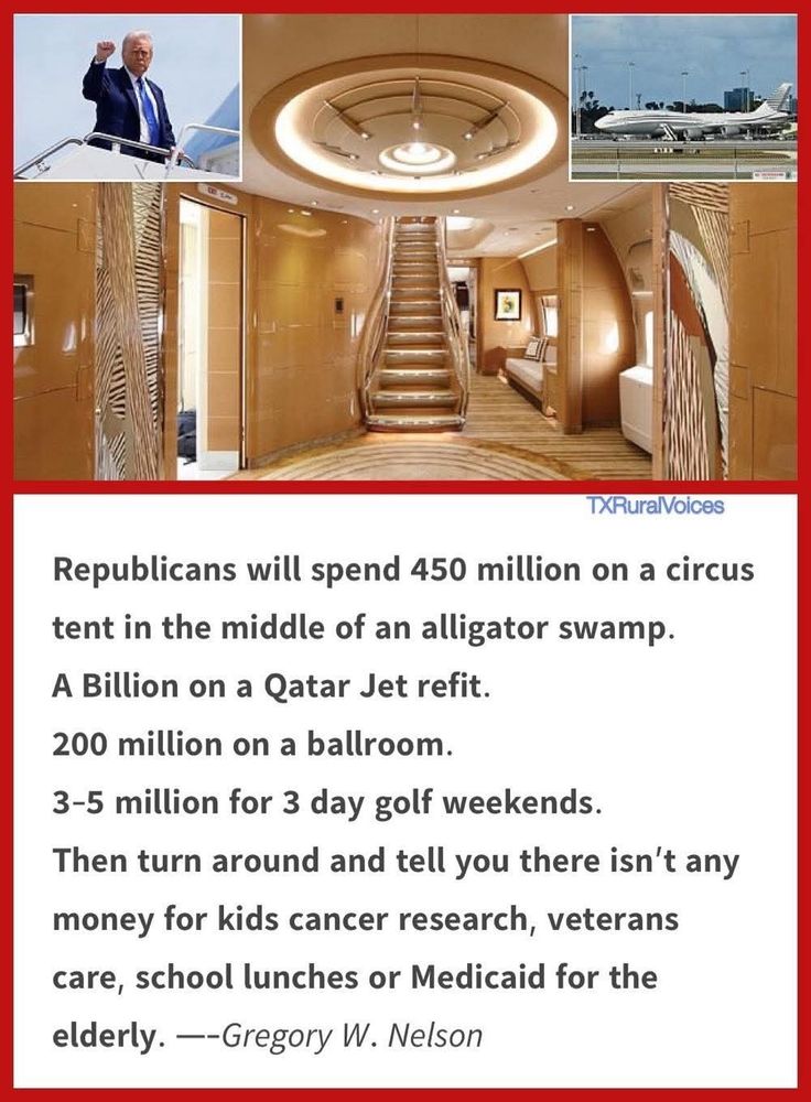 TXRuralVoices

Republicans will spend 450 million on a circus tent in the middle of an alligator swamp.

A Billion on a Qatar Jet refit.

200 million on a ballroom.

3-5 million for 3 day golf weekends.

Then turn around and tell you there isn't any money for kids cancer research, veterans care, school lunches or Medicaid for the elderly

. --Gregory W. Nelson