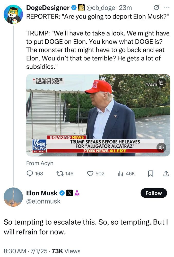 00

DogeDesigner

@cb_doge.23m

REPORTER: "Are you going to deport Elon Musk?"

TRUMP: "We'll have to take a look. We might have to put DOGE on Elon. You know what DOGE is? The monster that might have to go back and eat Elon. Wouldn't that be terrible? He gets a lot of subsidies."

THE WHITE HOUSE MOMENTS AGO

@Acyn

BREAKING NEWS

FOX NEWS

8:18 ET

TRUMP SPEAKS BEFORE HE LEAVES FOR "ALLIGATOR ALCATRAZ"

FOX NEWS ALERT

From Acyn

168

146

502

46K

口

Elon Musk

@elonmusk

x

Follow

So tempting to escalate this. So, so tempting. But I will refrain for now.

8:30 AM

7/1/25

73K Views