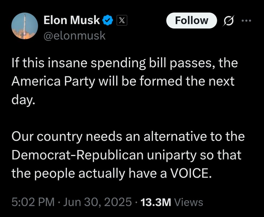 Elon Musk

X

Follow

…

@elonmusk

If this insane spending bill passes, the America Party will be formed the next day.

Our country needs an alternative to the Democrat-Republican uniparty so that the people actually have a VOICE.

5:02 PM

Jun 30, 2025.

13.3M Views