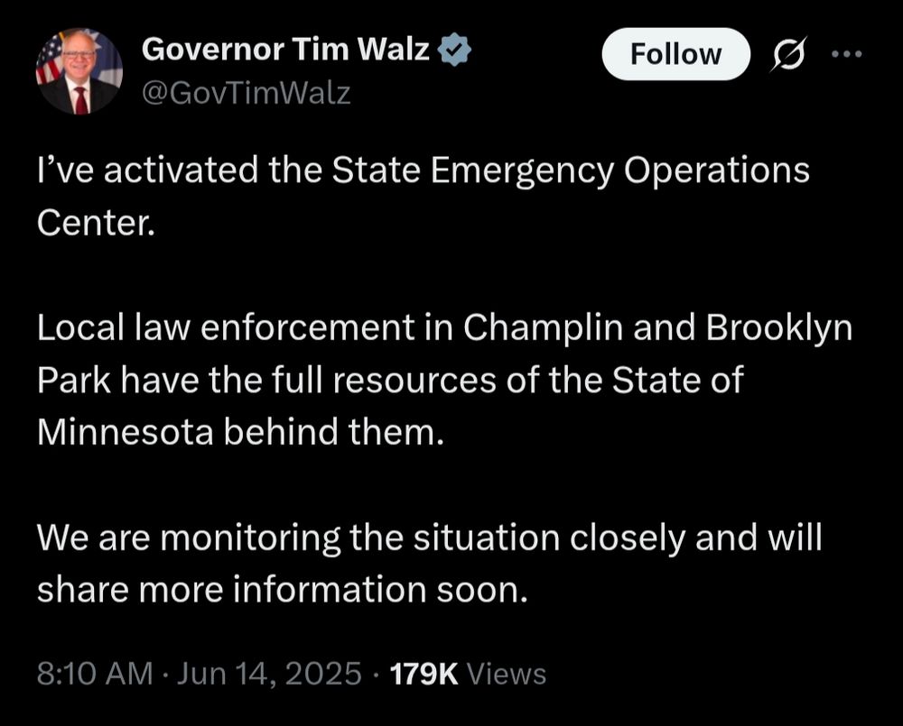Governor Tim Walz

@GovTimWalz

Follow

...

I've activated the State Emergency Operations Center.

Local law enforcement in Champlin and Brooklyn Park have the full resources of the State of Minnesota behind them.

We are monitoring the situation closely and will share more information soon.

8:10 AM

Jun 14, 2025

179K Views