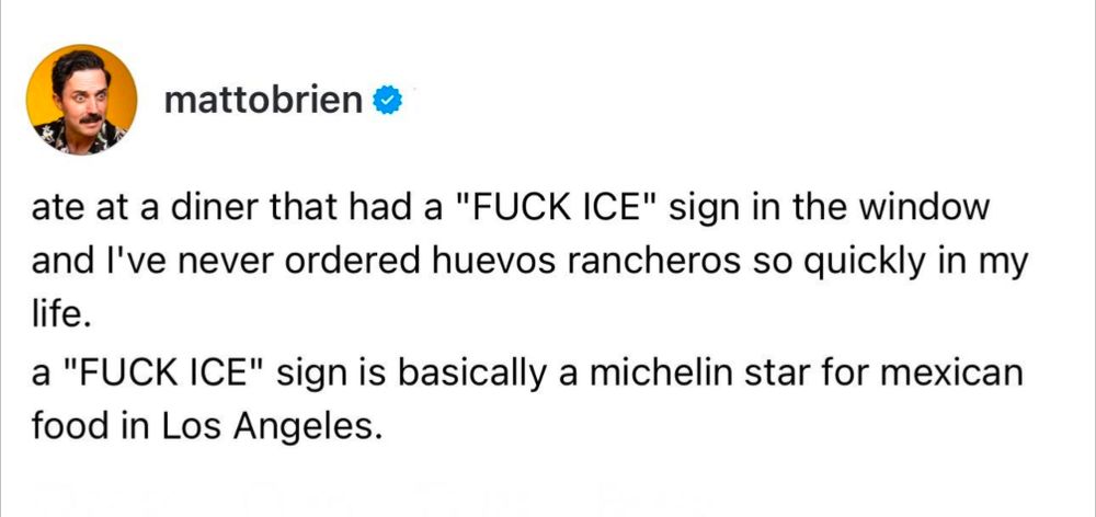 mattobrien

ate at a diner that had a "FUCK ICE" sign in the window and I've never ordered huevos rancheros so quickly in my life.

a "FUCK ICE" sign is basically a michelin star for mexican food in Los Angeles.