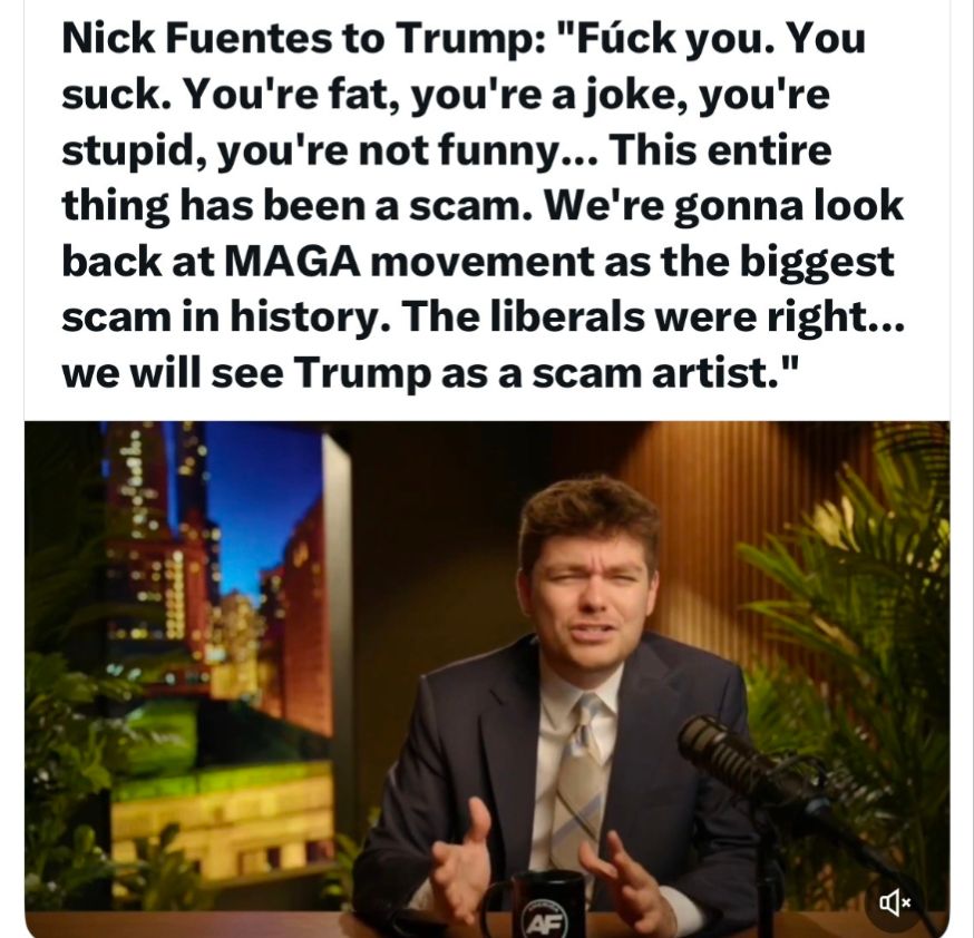 Nick Fuentes to Trump: "Fúck you. You suck. You're fat, you're a joke, you're stupid, you're not funny... This entire thing has been a scam. We're gonna look back at MAGA movement as the biggest scam in history. The liberals were right... we will see Trump as a scam artist."