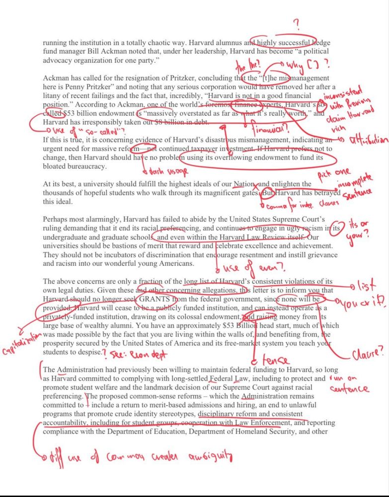 running the institution in a totally chaotic way. Harvard alumnus and highly successful hedge fund manager Bill Ackman noted that, under her leadership, Harvard has become "a political advocacy organization for one party."

why []?

Ackman has called for the resignation of Pritzker, concluding that the "[t]he mismanagement here is Penny Pritzker" and noting that any serious corporation would have removed her after a litany of recent failings and the fact that, incredibly, "Harvard is not in a good financial position." According to Ackman, one of the world's foremos finance experts, Harvard' s called $53 billion endowment (s "massively overstated as far as what it's really worth," and Harvard has irresponsibly taken our 58-billion in debt. 4

oike of so-called"?

Tinawial?

consistent with revious daim Har vond vich ansattulation

If this is true, it is concerning evidence of Harvard's disastrous mismanagement, indicating urgent need for massive reform nel continued taxpayer investment. If Harvard prefers not to change, then Harvard should have no problem using its overflowing endowment to fund its bloated bureaucracy.

dash susage

At its best, a university should fulfill the highest ideals of our Nation and enlighten the thousands of hopeful students who walk through its magnificent gates, Bub Harvard has

pick betrayed sentence miomplete

comma for inde clases

Perhaps most alarmingly, Harvard has failed to abide by the United States Supreme Court's ruling demanding that it end its racial preferencing, and continues to engage in ugly racism in its undergraduate and graduate schools and even within the Harvard Law. Review itself. Our universities should be bastions of merit that reward and celebrate excellence and achievement. They should not be incubators of discrimination that encourage resentment and instill grievance and racism into our wonderful young Americans.

its or your?

use of even?

The above concerns are only a fraction of the long list of Harvard's c…
