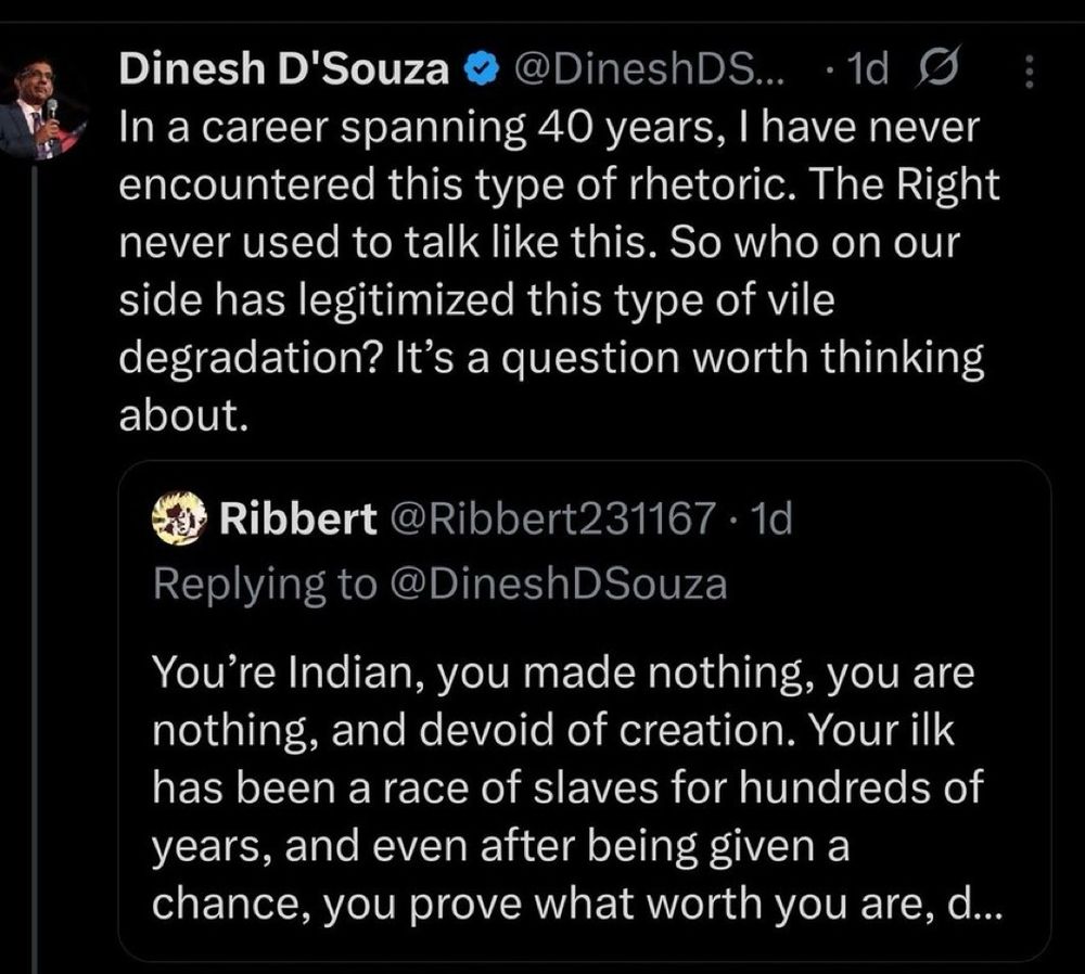@DineshDSouza

Dinesh D'Souza 
In a career spanning 40 years, I have never encountered this type of rhetoric. The Right never used to talk like this. So who on our side has legitimized this type of vile degradation? It's a question worth thinking about.

Replying to @Ribbert231167 1d

You're Indian, you made nothing, you are nothing, and devoid of creation. Your ilk has been a race of slaves for hundreds of years, and even after being given a chance, you prove what worth you are, d...

This is a Twitter post.