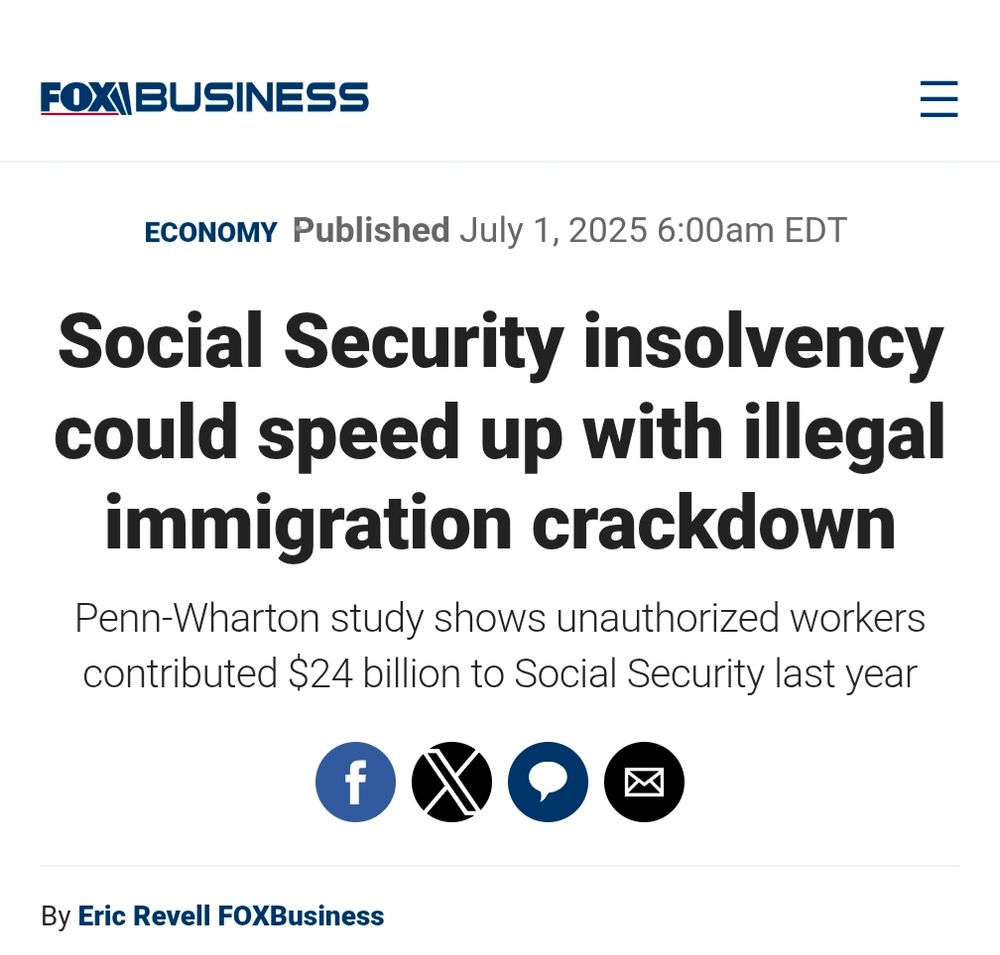 FOX BUSINESS

ECONOMY Published July 1, 2025 6:00am EDT

Social Security insolvency could speed up with illegal immigration crackdown

Penn-Wharton study shows unauthorized workers contributed $24 billion to Social Security last year

f

By Eric Revell FOXBusiness