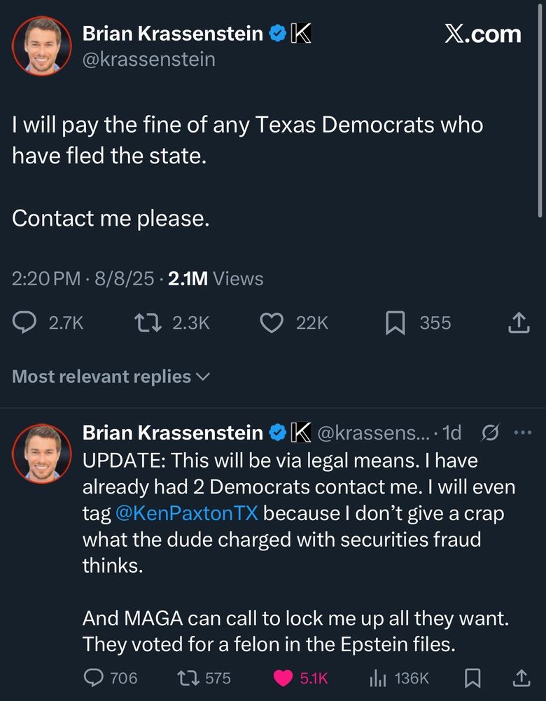 Brian Krassenstein

@krassenstein

K

X.com

I will pay the fine of any Texas Democrats who have fled the state.

Contact me please.

2:20 PM

8/8/25

2.1M Views

2.7K

2.3K

22K

355

Most relevant replies ✓

Brian Krassenstein K @krassens.... 1d O

UPDATE: This will be via legal means. I have already had 2 Democrats contact me. I will even tag @KenPaxton TX because I don't give a crap what the dude charged with securities fraud thinks.

And MAGA can call to lock me up all they want. They voted for a felon in the Epstein files.

706

575

5.1K

136K