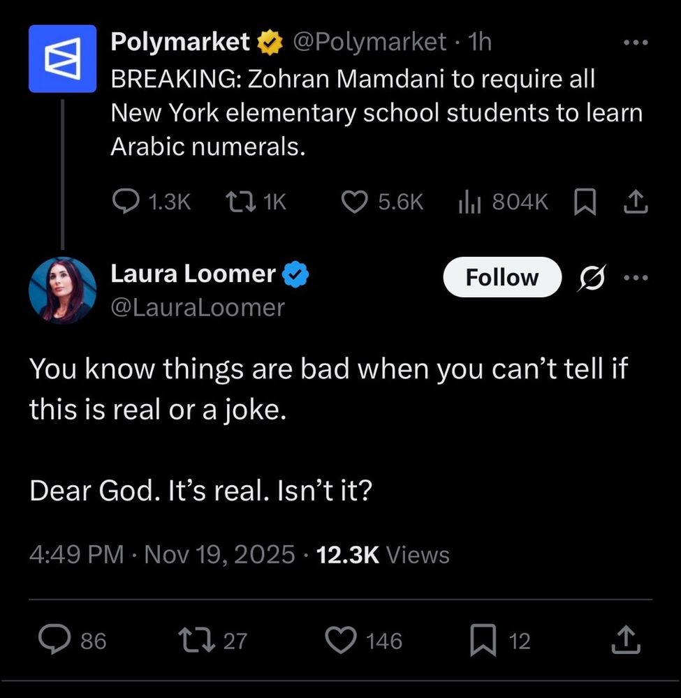 @Polymarket 1h

Polymarket

BREAKING: Zohran Mamdani to require all New York elementary school students to learn Arabic numerals.

Laura Loomer

@LauraLoomer

You know things are bad when you can't tell if this is real or a joke.

Dear God. It's real. Isn't it?

4:49 PM Nov 19. 2025 12.3K Views