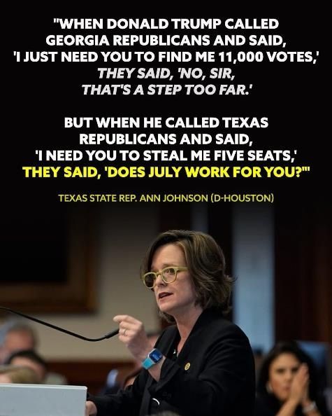 "WHEN DONALD TRUMP CALLED GEORGIA REPUBLICANS AND SAID, 'I JUST NEED YOU TO FIND ME 11,000 VOTES,' THEY SAID, 'NO, SIR, THAT'S A STEP TOO FAR.'

BUT WHEN HE CALLED TEXAS REPUBLICANS AND SAID, 'I NEED YOU TO STEAL ME FIVE SEATS,' THEY SAID, 'DOES JULY WORK FOR YOU?""

TEXAS STATE REP. ANN JOHNSON (D-HOUSTON)