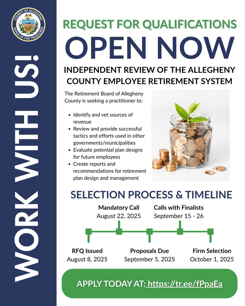 REQUEST FOR QUALIFICATIONS OPEN NOW

INDEPENDENT REVIEW OF THE ALLEGHENY COUNTY EMPLOYEE RETIREMENT SYSTEM

The Retirement Board of Allegheny County is seeking a practitioner to:

Identify and vet sources of revenue
Review and provide successful tactics and efforts used in other governments/municipalities
Evaluate potential plan designs for future employees
Create reports and recommendations for retirement plan design and management

SELECTION PROCESS & TIMELINE
RFQ Issued: August 8, 2025
Mandatory Call: August 22, 2025
Proposals Due: September 5, 2025
Calls with Finalists: September 15 - 26
Firm Selection: October 1, 2025