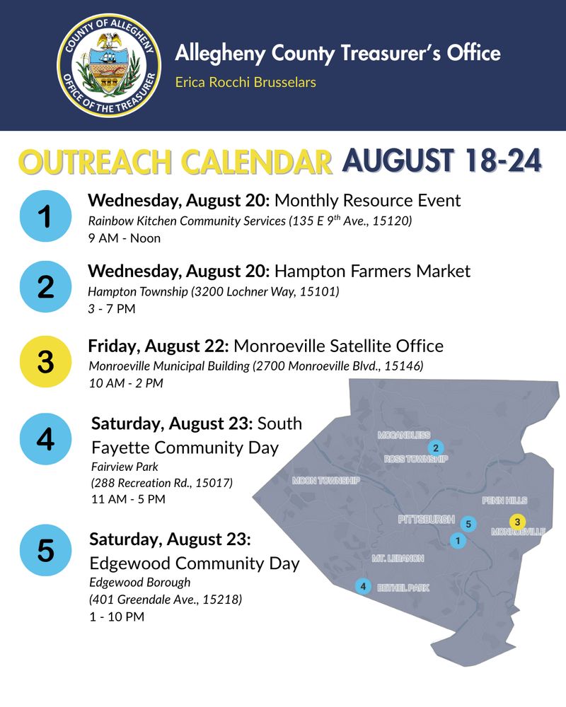 Allegheny County Treasurer's Office Outreach Calendar: August 18-24

1. Wednesday, August 20: Monthly Resource Event, Rainbow Kitchen Community Services (135 E 9th Ave., 15120), 9 AM - Noon

2. Wednesday, August 20: Hampton Farmers Market, Hampton Township (3200 Lochner Way, 15101), 3 - 7 PM

3. Friday, August 22: Monroeville Satellite Office, Monroeville Municipal Building (2700 Monroeville Blvd., 15146) , 10 AM - 2 PM

4. Saturday, August 23: South 
Fayette Community Day, Fairview Park (288 Recreation Rd., 15017), 11 AM - 5 PM

5. Saturday, August 23: 
Edgewood Community Day, Edgewood Borough, (401 Greendale Ave., 15218), 1 - 10 PM
