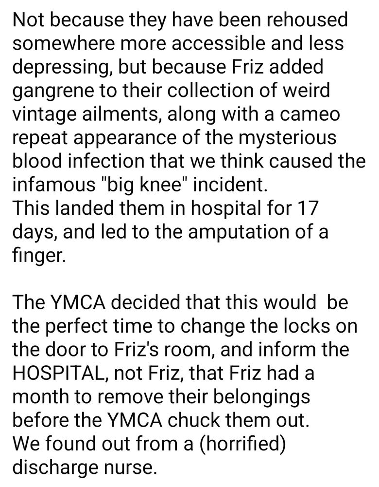 Not because they have been rehoused somewhere more accessible and less depressing, but because Friz added gangrene to their collection of weird vintage ailments, along with a cameo repeat appearance of the mysterious blood infection that we think caused the infamous "big knee" incident.
This landed them in hospital for 17 days, and led to the amputation of a finger.

The YMCA decided that this would  be the perfect time to change the locks on the door to Friz's room, and inform the HOSPITAL, not Friz, that Friz had a month to remove their belongings before the YMCA chuck them out.
We found out from a (horrified) discharge nurse. 

