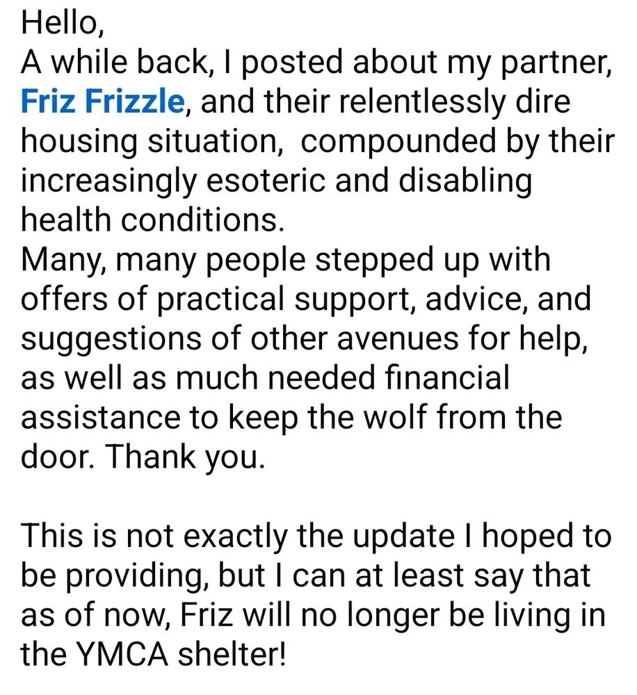 Hello,
A while back, I posted about my partner,  Friz Frizzle, and their relentlessly dire housing situation,  compounded by their increasingly esoteric and disabling health conditions.
Many, many people stepped up with offers of practical support, advice, and suggestions of other avenues for help, as well as much needed financial assistance to keep the wolf from the door. Thank you.

This is not exactly the update I hoped to be providing, but I can at least say that as of now, Friz will no longer be living in the YMCA shelter!