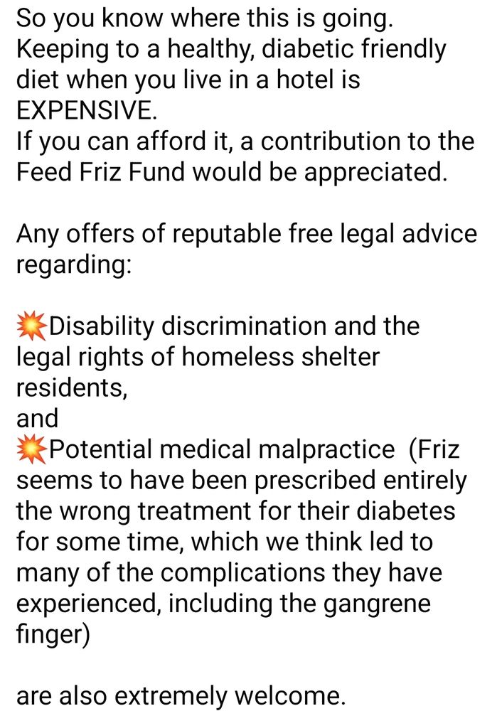 So you know where this is going.
Keeping to a healthy, diabetic friendly diet when you live in a hotel is EXPENSIVE. 
If you can afford it, a contribution to the Feed Friz Fund would be appreciated.  

Any offers of reputable free legal advice regarding:

💥Disability discrimination and the legal rights of homeless shelter residents,
and
💥Potential medical malpractice  (Friz seems to have been prescribed entirely the wrong treatment for their diabetes  for some time, which we think led to many of the complications they have experienced, including the gangrene finger) 

are also extremely welcome.