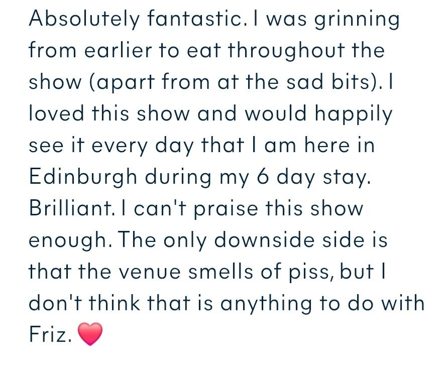 Absolutely fantastic. I was grinning from earlier to eat throughout the show (apart from at the sad bits). I loved this show and would happily see it every day that I am here in Edinburgh during my 6 day stay.  Brilliant. I can't praise this show enough. The only downside side is that the venue smells of piss, but I don't think that is anything to do with Friz. ❤️