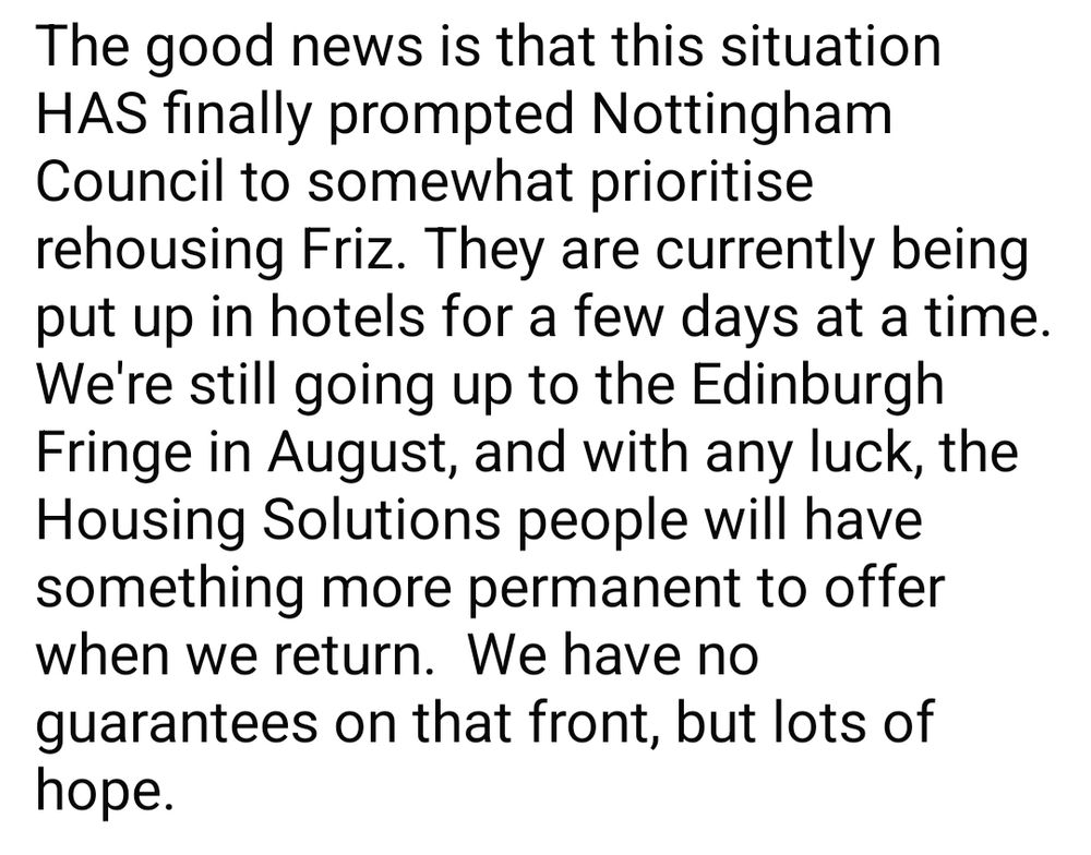 The good news is that this situation HAS finally prompted Nottingham Council to somewhat prioritise rehousing Friz. They are currently being put up in hotels for a few days at a time. We're still going up to the Edinburgh Fringe in August, and with any luck, the Housing Solutions people will have something more permanent to offer when we return.  We have no guarantees on that front, but lots of hope.

