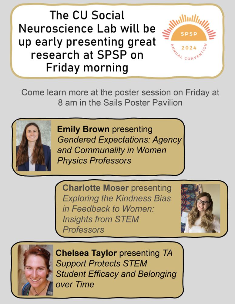 The CU Social Neuroscience Lab will be up early presenting great research at SPSP on Friday morning. Come learn more at the poster session on Friday at 8 am in the Sails Poster Pavilion. Emily Brown presenting Gendered Expectations: Agency and Communality in Women Physics Professors. Charlotte Moser presenting Exploring the Kindness Bias in Feedback to Women: Insights from STEM Professors. 
Chelsea Taylor presenting TA Support Protects STEM Student Efficacy and Belonging over Time.