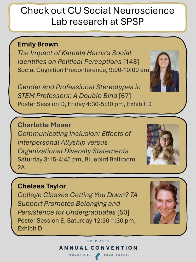 A listing of 4 CU Social Neuroscience Lab presentations at SPSP. 
Emily Brown will present "The Impact of Kamala Harris's Social Identities on Political Perceptions" [poster 148] at the Social Cognition Preconference, 9:00-10:00 am. She will also present "Gender and Professional Stereotypes in STEM Professors: A Double Bind" [poster 67] at Poster Session D, Friday 4:30-5:30 pm, Exhibit D.

Charlotte Moser will present "Communicating Inclusion: Effects of Interpersonal Allyship versus Organizational Diversity Statements" on 
Saturday 3:15-4:45 pm, Bluebird Ballroom 2A.

Chelsea Taylor will present "College Classes Getting You Down? TA Support Promotes Belonging and Persistence for Undergraduates" [poster 50] at Poster Session E, Saturday 12:30-1:30 pm, Exhibit D.


