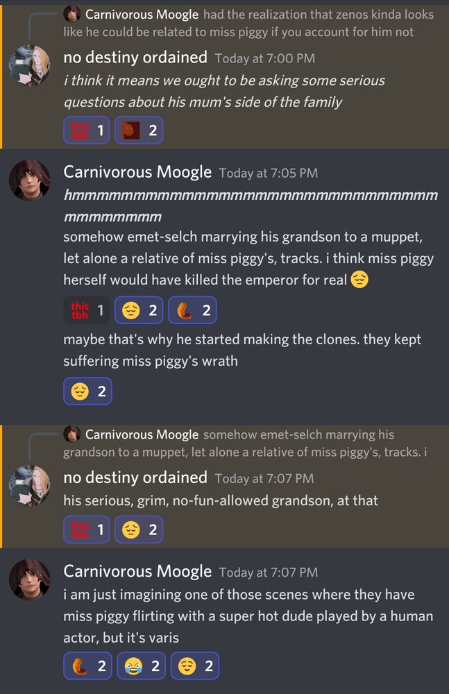 Discord conversation:

-

no destiny ordained

i think it means we ought to be asking some serious questions about his mum's side of the family

Carnivorous Moogle

somehow emet-selch marrying his grandson to a muppet, let alone a relative of miss piggy's, tracks. i think miss piggy herself would have killed the emperor for real

maybe that's why he started making the clones. they kept suffering miss piggy's wrath

no destiny ordained

his serious, grim, no-fun-allowed grandson, at that

Carnivorous Moogle

i am just imagining one of those scenes where they have miss piggy flirting with a super hot dude played by a human actor, but it's varis