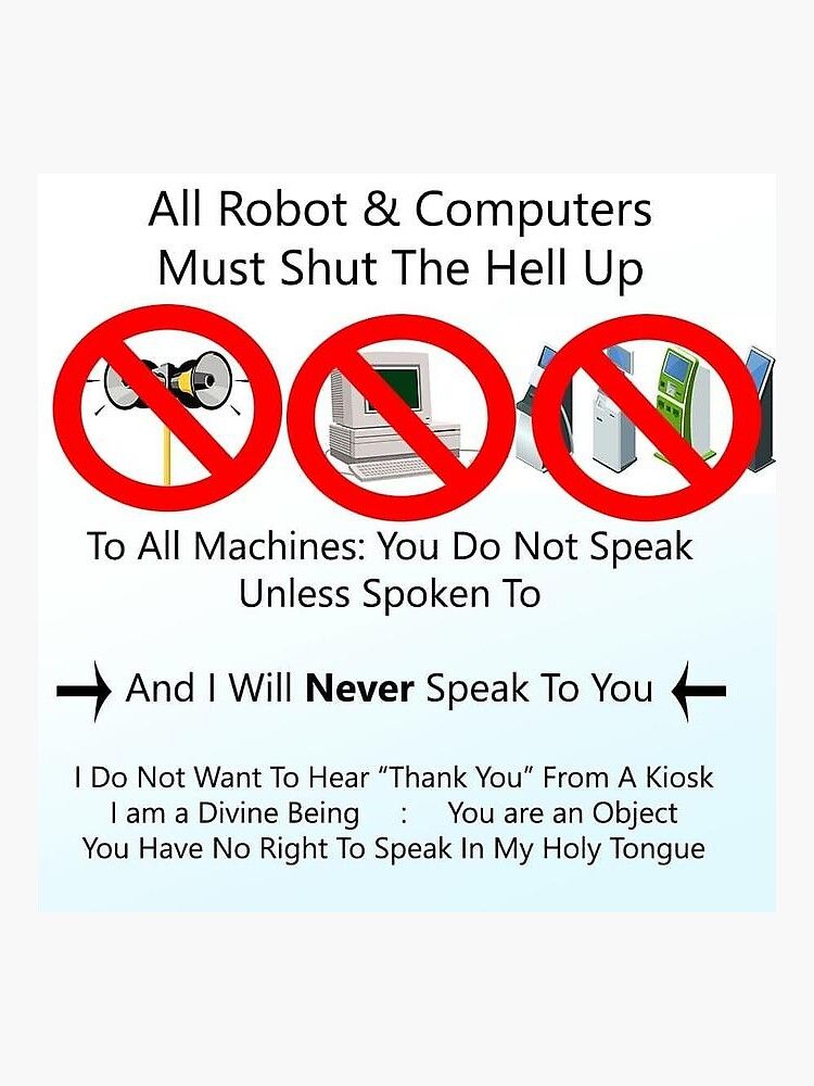 All robots & computers must shut the hell up
[red circle with line through speaker, computer and digital kiosks]
To all machines: You do not speak unless spoken to

->And I Will Never Speak to You <-

I Do Not Want To Hear "Thank You" From A Kiosk
I am a Divine Being : You are an Object
You Have No Right To Speak In My Holy Tongue