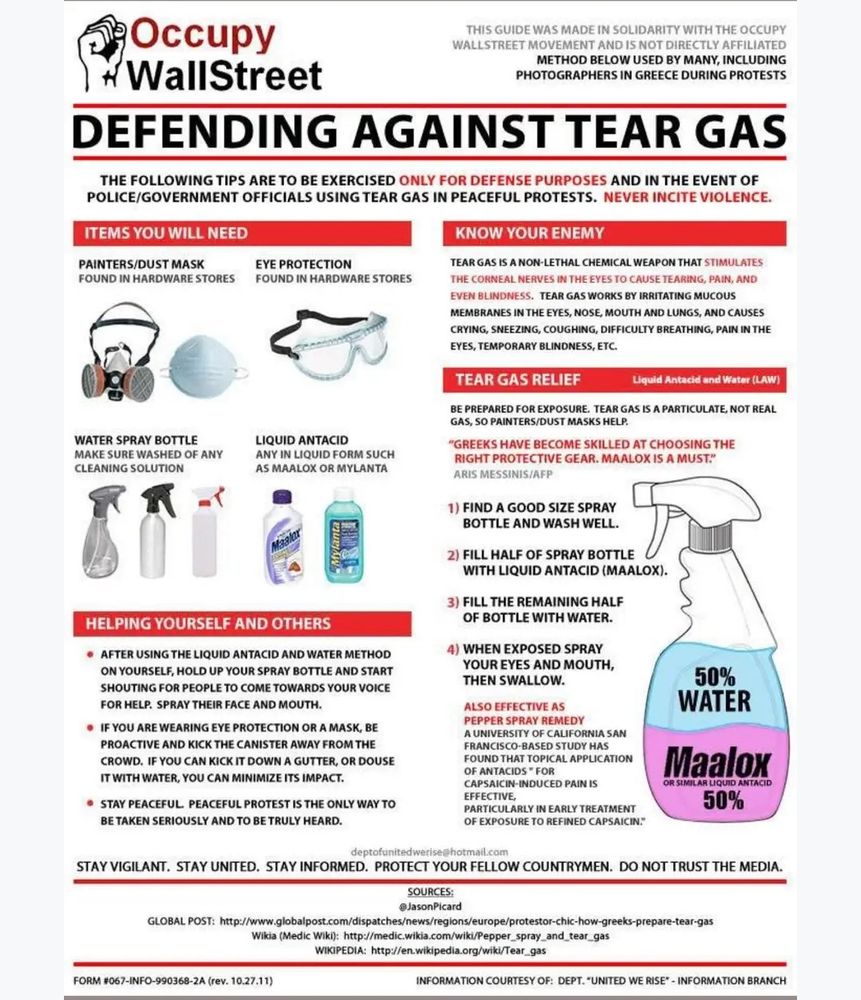 Defending against tear gas: make a solution of 50% maalox and 50% water in a spray bottle. Wear a mask and goggles at protests.