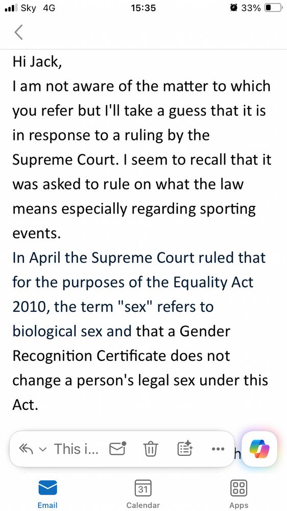 Screen shot of an email from local Lib Dem’s saying: 

Hi Jack,
I am not aware of the matter to which you refer but I'll take a guess that it is in response to a ruling by the Supreme Court. I seem to recall that it was asked to rule on what the law means especially regarding sporting events. 
In April the Supreme Court ruled that for the purposes of the Equality Act 2010, the term "sex" refers to biological sex and that a Gender Recognition Certificate does not change a person's legal sex under this Act.