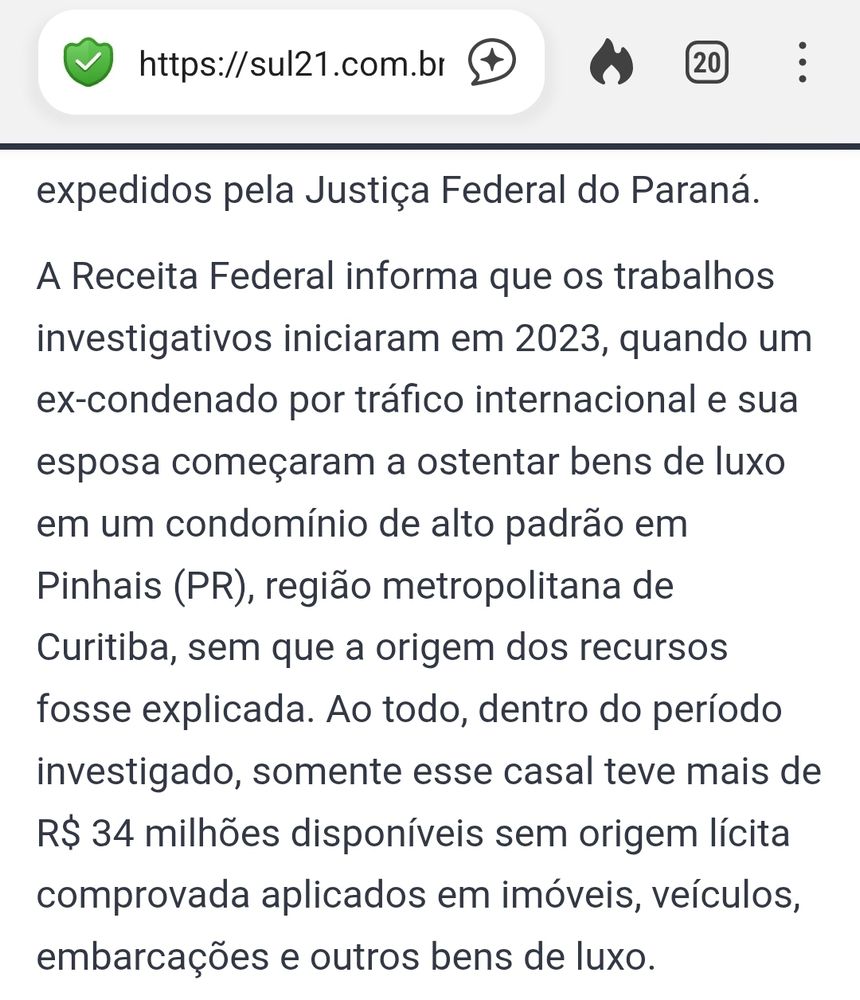 recorte de uma reportagem do Sul21 (https://sul21.com.br/noticias/geral/2025/08/megaoperacao-contra-o-pcc-mira-fraudes-bilionarias-no-setor-de-combustiveis-e-infiltracao-na-faria-lima/) com o seguinte texto:
"A Receita Federal informa que os trabalhos investigativos iniciaram em 2023, quando um ex-condenado por tráfico internacional e sua esposa começaram a ostentar bens de luxo em um condomínio de alto padrão em Pinhais (PR), região metropolitana de Curitiba, sem que a origem dos recursos fosse explicada. Ao todo, dentro do período investigado, somente esse casal teve mais de R$ 34 milhões disponíveis sem origem lícita comprovada aplicados em imóveis, veículos, embarcações e outros bens de luxo."