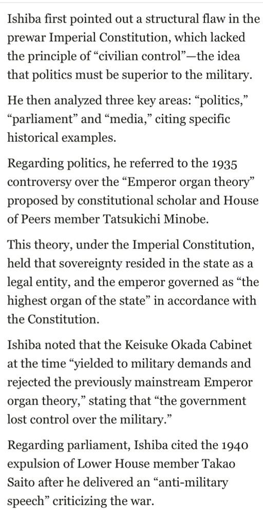 Ishiba first pointed out a structural flaw in the prewar Imperial Constitution, which lacked the principle of "civilian control" —the idea that politics must be superior to the military.
He then analyzed three key areas: "politics,"
"parliament" and "media," citing specific historical examples.
Regarding politics, he referred to the 1935 controversy over the "Emperor organ theory" proposed by constitutional scholar and House of Peers member Tatsukichi Minobe.
This theory, under the Imperial Constitution, held that sovereignty resided in the state as a legal entity, and the emperor governed as "the highest organ of the state" in accordance with the Constitution.
Ishiba noted that the Keisuke Okada Cabinet at the time "yielded to military demands and rejected the previously mainstream Emperor organ theory," stating that "the government lost control over the military."
Regarding parliament, Ishiba cited the 1940 expulsion of Lower House member Takao Saito after he delivered an "anti-military speech" criticizing the war.
