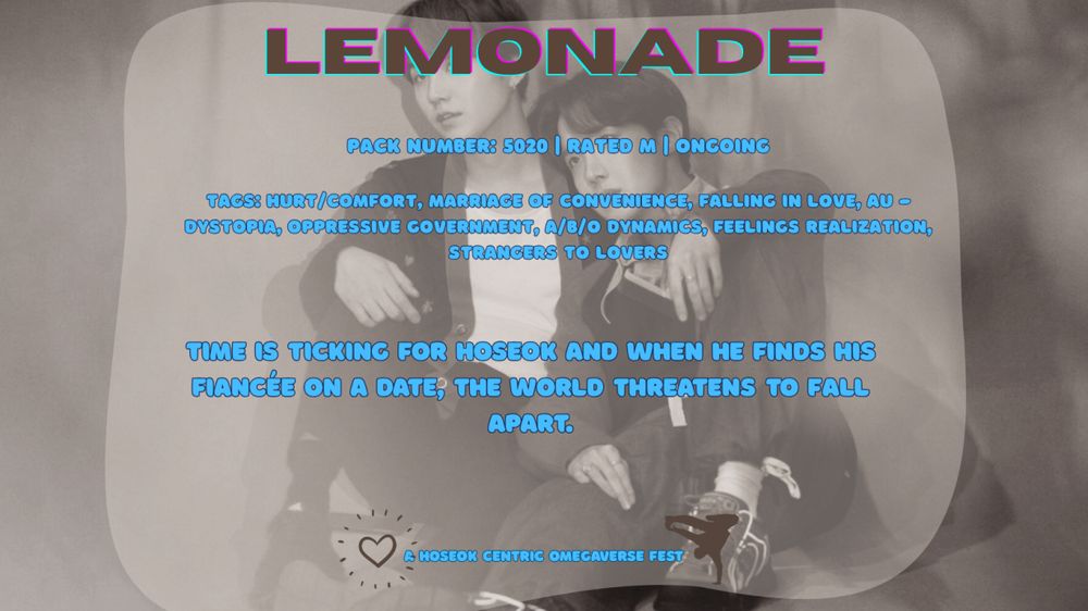  A promo photo of a 'Hobiverse Fest' fic. The background photo is a photo of Hoseok and Yoongi where Yoongi is sitting with his leg propped up and Hoseok is leaning into Hoseok with Yoongi's arm around his shoulder. The image is filtered in a soft edit. Inside of the image there's a transparent box with additional details of the fic.

Title: Lemonade (in bold, purple and blue box letters)
Pack Number (Word Count): 5020
Rated: M
Status: Ongoing

Tags: Hurt/Comfort, Marriage of Convenience, Falling in Love, AU - Dystopia, Oppressive Government, A/B/O Dynamics, Feelings Realization, Strangers to Lovers

Summary: Time is ticking for Hoseok and when he finds his fiancee on a date, the world threatens to fall apart.
This is all in bright blue letters.

Below all the fic details are a brown heart and a brown outline of a street dancer, with words in between that says "A Hoseok Centric Omegaverse Fest"