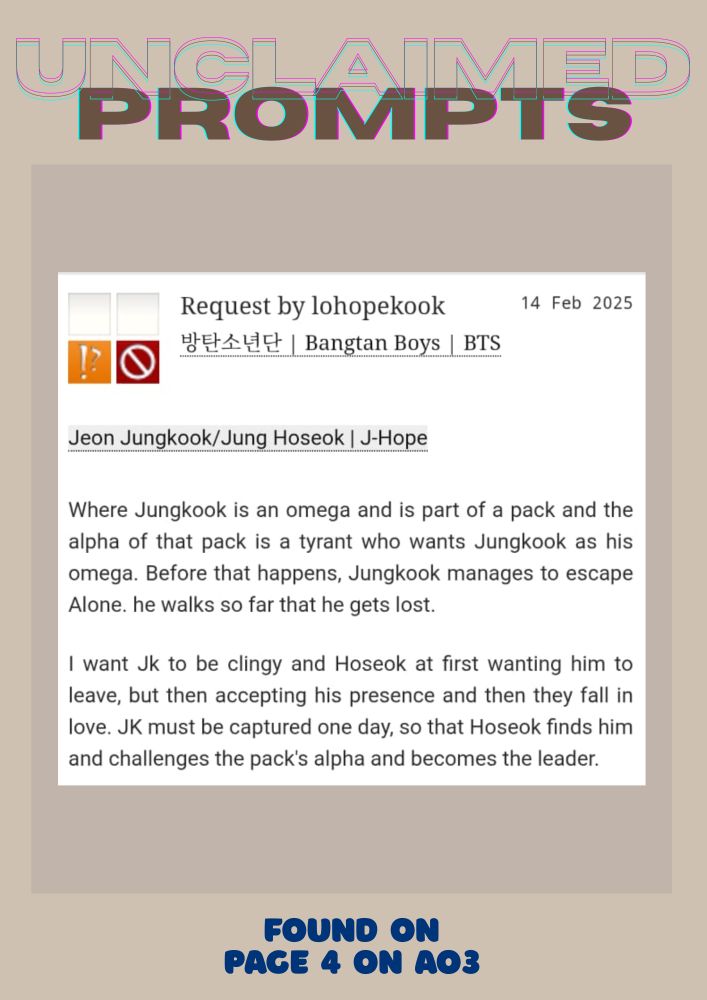 Jeon Jungkook/Jung Hoseok | J-Hope
Summary
Where Jungkook is an omega and is part of a pack and the alpha of that pack is a tyrant who wants Jungkook as his omega. Before that happens, Jungkook manages to escape Alone. he walks so far that he gets lost.

I want Jk to be clingy and Hoseok at first wanting him to leave, but then accepting his presence and then they fall in love. JK must be captured one day, so that Hoseok finds him and challenges the pack's alpha and becomes the leader.