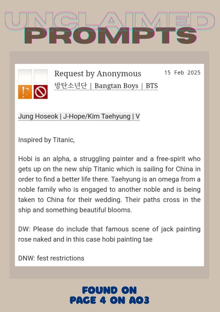 Jung Hoseok | J-Hope/Kim Taehyung | V
Summary
Inspired by Titanic,

Hobi is an alpha, a struggling painter and a free-spirit who gets up on the new ship Titanic which is sailing for China in order to find a better life there. Taehyung is an omega from a noble family who is engaged to another noble and is being taken to China for their wedding. Their paths cross in the ship and something beautiful blooms.

DW: Please do include that famous scene of jack painting rose naked and in this case hobi painting tae

DNW: fest restriction