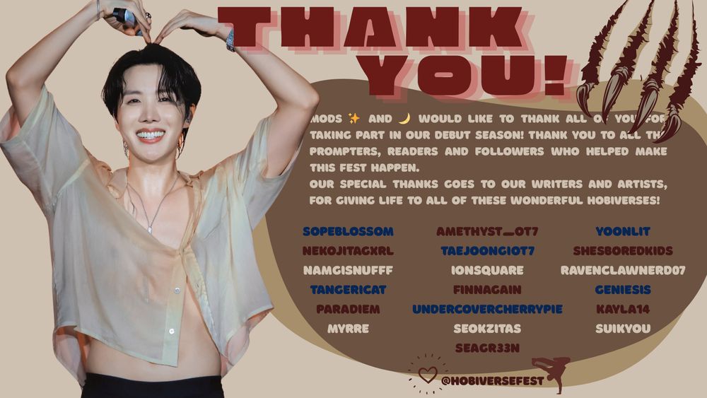 A rectangle image of a promotional tweet. The image has in red, silhouette letters, "Thank You". Below it is overlapped squares with the sayings:
"Mods ✨ and 🌙 would like to thank all of you for taking part in our debut season! Thank you to all the prompters, readers and followers who helped make this fest happen.
our Special thanks goes to our writers and artists, for giving life to all of these wonderful hobiverses!
sopeblossom
nekojitagxrl
namgisnufff
tangericat
paradiem
myrre
amethyst_ot7
TaeJoonGiOT7
ionsquare
finnagain
Undercovercherrypie
seokzitas
SeaGr33n
yoonlit
shesboredkids
ravenclawnerd07
Geniesis
Kayla14
Suikyou"

There's claws on the right corner of the image. On the left corner,  it's a picture of J-Hope wearing the light, see-through shirt from hobipalooza 2025, making a heart with his arms above his head and sharing the biggest hearty grin ever. his stomach is exposed and so is the boxer he's wearing.