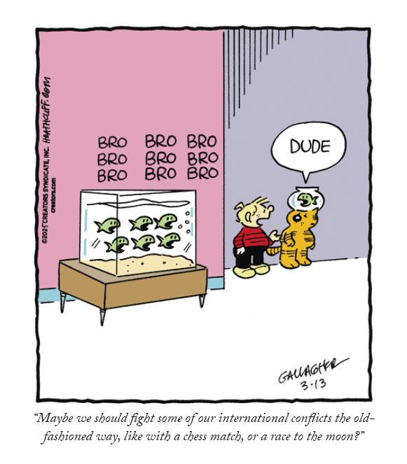 Heathcliff Panel:
The Bro Fish in the tank are broing. Meanwhile, a Dudefish in a bowl on Heathcliff's head is duding. Iggy turns to Heathcliff and says "Maybe we should fight some of our international conflicts the old-fashioned way, like with a chess match, or a race to the moon?"