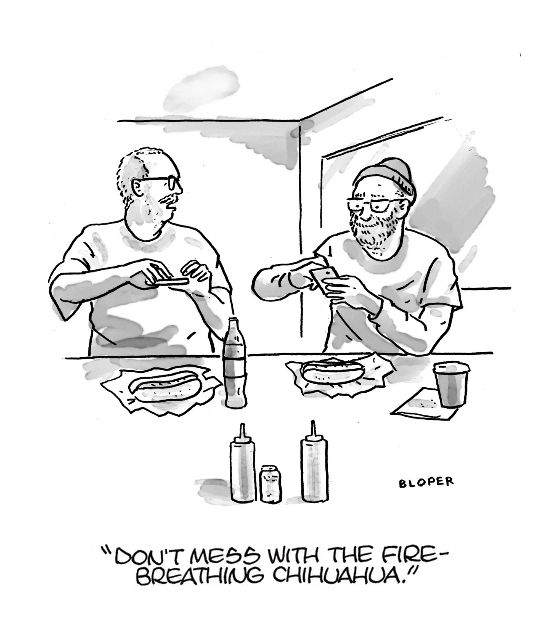 New Yorker Panel:
Two men take pictures of their hot dogs. One turns to the other and says "Don't mess with the fire-breathing chihuahua."