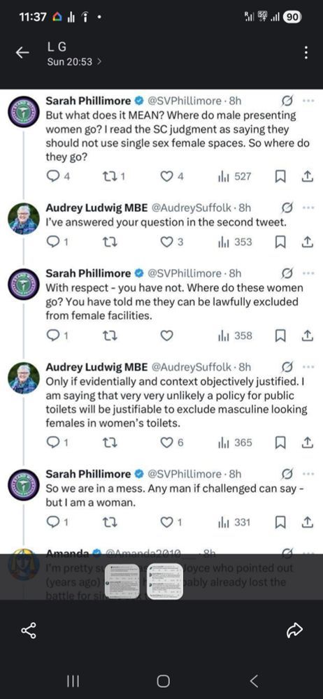 Screenshot of a Twitter conversation between Sarah Phillimore (SP) and Audrey Ludwig MBE (AL).

SP: But what does it MEAN? Where do male presenting women go? I read the SC judgment as saying they should not use single sex female spaces. So where do they go?

AL: I've answered your question in the second tweet.

SP: With respect - you have not. Where do these women go? You have told me they can be lawfully excluded from female facilities.

AL: Only if evidentially and context objectively justified. I am saying that very very unlikely a policy for public toilets will be justifiable toe exclude masculine looking females in women's toilets.

SP: So we are in a mess. Any man if challenged can say - but I am a woman.