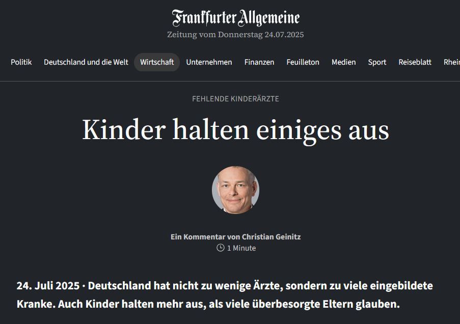 Meldung von FAZ:
Fehlende Kinderärzte
Kinder halten einiges aus
Ein Kommentar von Christian Geinitz
Deutschland hat nicht zu wenige Ärzte, sondern zu viele eingebildete Kranke. Auch Kinder halten mehr aus, als viele überbesorgte Eltern glauben. 