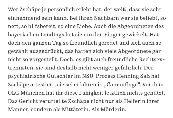 Wer Zschäpe je persönlich erlebt hat, der weiß, dass sie sehr einnehmend sein kann. Bei ihren Nachbarn war sie beliebt, so nett, so hilfsbereit, so eine Liebe. Auch die Abgeordneten des bayerischen Landtags hat sie um den Finger gewickelt. Hat doch den ganzen Tag so freundlich geredet und sich auch so gewählt ausgedrückt, das hatten sich viele Abgeordnete gar nicht so vorgestellt. Doch, es gibt auch freundliche Rechtsextremisten, sie sind deshalb nicht weniger gefährlich. Der psychiatrische Gutachter im NSU-Prozess, Henning Saß, hat Zschäpe attestiert, sie sei erfahren in „Camouflage“.