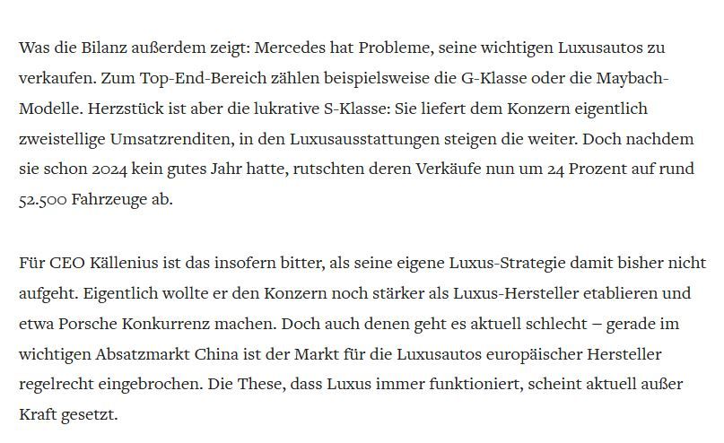 Was die Bilanz außerdem zeigt: Mercedes hat Probleme, seine wichtigen Luxusautos zu verkaufen. Zum Top-End-Bereich zählen beispielsweise die G-Klasse oder die Maybach-Modelle. Herzstück ist aber die lukrative S-Klasse: Sie liefert dem Konzern eigentlich zweistellige Umsatzrenditen, in den Luxusausstattungen steigen die weiter. Doch nachdem sie schon 2024 kein gutes Jahr hatte, rutschten deren Verkäufe nun um 24 Prozent auf rund 52.500 Fahrzeuge ab.

Für CEO Källenius ist das insofern bitter, als seine eigene Luxus-Strategie damit bisher nicht aufgeht. Eigentlich wollte er den Konzern noch stärker als Luxus-Hersteller etablieren und etwa Porsche Konkurrenz machen. Doch auch denen geht es aktuell schlecht – gerade im wichtigen Absatzmarkt China ist der Markt für die Luxusautos europäischer Hersteller regelrecht eingebrochen. Die These, dass Luxus immer funktioniert, scheint aktuell außer Kraft gesetzt.