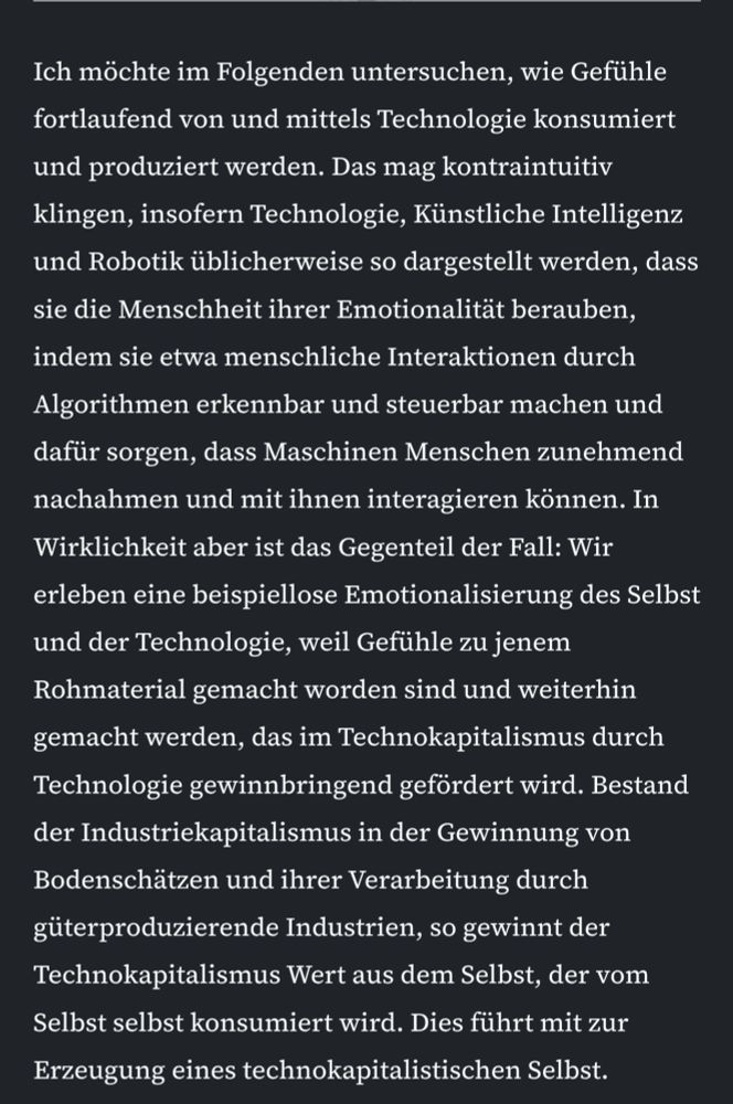 Ich möchte im Folgenden untersuchen, wie Gefühle fortlaufend von und mittels Technologie konsumiert und produziert werden. Das mag kontraintuitiv klingen, insofern Technologie, Künstliche Intelligenz und Robotik üblicherweise so dargestellt werden, dass sie die Menschheit ihrer Emotionalität berauben, indem sie etwa menschliche Interaktionen durch Algorithmen erkennbar und steuerbar machen und dafür sorgen, dass Maschinen Menschen zunehmend nachahmen und mit ihnen interagieren können. In Wirklichkeit aber ist das Gegenteil der Fall: Wir erleben eine beispiellose Emotionalisierung des Selbst und der Technologie, weil Gefühle zu jenem Rohmaterial gemacht worden sind und weiterhin gemacht werden, das im Technokapitalismus durch Technologie gewinnbringend gefördert wird. Bestand der Industriekapitalismus in der Gewinnung von Bodenschätzen und ihrer Verarbeitung durch güterproduzierende Industrien, so gewinnt der Technokapitalismus Wert aus dem Selbst, der vom Selbst selbst konsumiert wird. Dies führt mit zur Erzeugung eines technokapitalistischen Selbst.