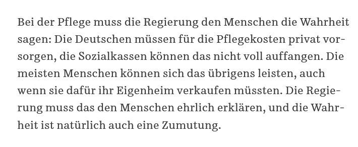 Bei der Pflege muss die Regierung den Menschen die Wahrheit sagen: Die Deutschen müssen für die Pflegekosten privat vorsorgen, die Sozialkassen können das nicht voll auffangen. Die meisten Menschen können sich das übrigens leisten, auch wenn sie dafür ihr Eigenheim verkaufen müssten. Die Regierung muss das den Menschen ehrlich erklären, und die Wahrheit ist natürlich auch eine Zumutung.