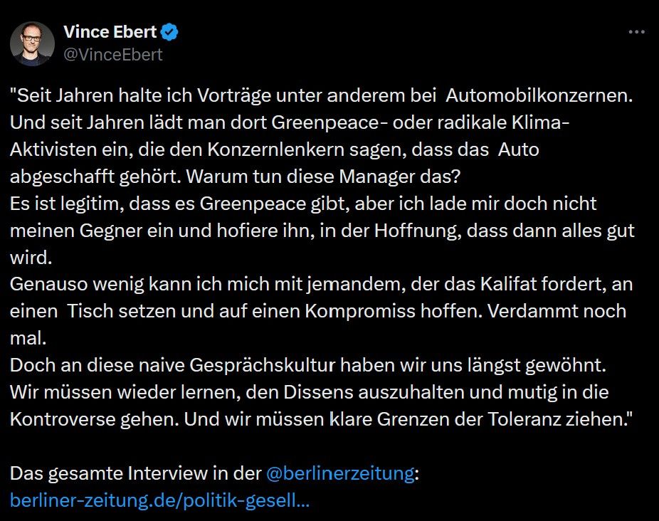 Tweet von Vince Ebert:
"Seit Jahren halte ich Vorträge unter anderem bei  Automobilkonzernen. Und seit Jahren lädt man dort Greenpeace- oder radikale Klima-Aktivisten ein, die den Konzernlenkern sagen, dass das  Auto abgeschafft gehört. Warum tun diese Manager das? 
Es ist legitim, dass es Greenpeace gibt, aber ich lade mir doch nicht meinen Gegner ein und hofiere ihn, in der Hoffnung, dass dann alles gut wird. 
Genauso wenig kann ich mich mit jemandem, der das Kalifat fordert, an einen  Tisch setzen und auf einen Kompromiss hoffen. Verdammt noch mal. 
Doch an diese naive Gesprächskultur haben wir uns längst gewöhnt.
Wir müssen wieder lernen, den Dissens auszuhalten und mutig in die  Kontroverse gehen. Und wir müssen klare Grenzen der Toleranz ziehen."

Das gesamte Interview in der @berlinerzeitung
: 