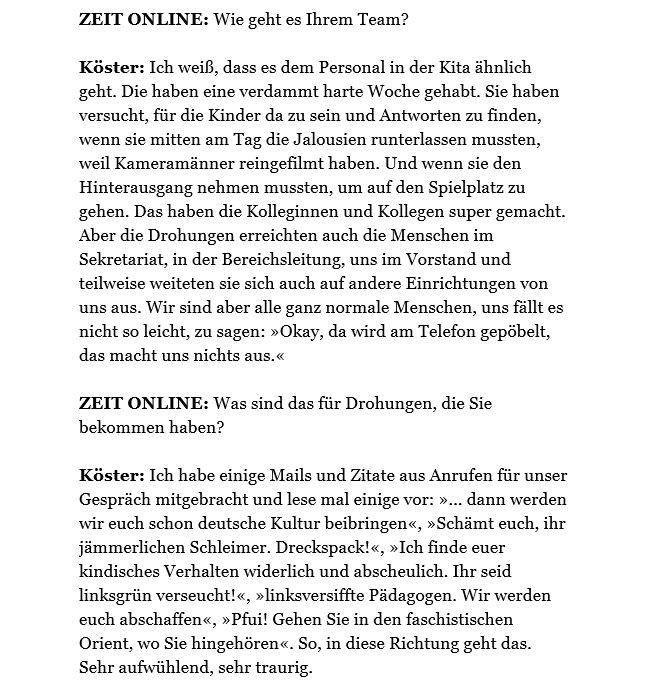 ZEIT ONLINE: Wie geht es Ihrem Team?
Köster: Ich weiß, dass es dem Personal in der Kita ähnlich geht. Die haben eine verdammt harte Woche gehabt. Sie haben versucht, für die Kinder da zu sein und Antworten zu finden, wenn sie mitten am Tag die Jalousien runterlassen mussten, weil Kameramänner reingefilmt haben. Und wenn sie den Hinterausgang nehmen mussten, um auf den Spielplatz zu gehen. Das haben die Kolleginnen und Kollegen super gemacht. Aber die Drohungen erreichten auch die Menschen im Sekretariat, in der Bereichsleitung, uns im Vorstand und teilweise weiteten sie sich auch auf andere Einrichtungen von uns aus. Wir sind aber alle ganz normale Menschen, uns fällt es nicht so leicht, zu sagen: »Okay, da wird am Telefon gepöbelt, das macht uns nichts aus.«
 
ZEIT ONLINE: Was sind das für Drohungen, die Sie bekommen haben?
 
Köster: Ich habe einige Mails und Zitate aus Anrufen für unser Gespräch mitgebracht und lese mal einige vor: »... dann werden wir euch schon deutsche Kultur bei