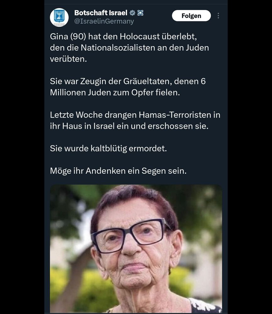 Tweet von Botschaft Israel:
Gina (90) hat den Holocaust überlebt, den die Nationalsozialisten an den Juden verübten. 

Sie war Zeugin der Gräueltaten, denen 6 Millionen Juden zum Opfer fielen. 

Letzte Woche drangen Hamas-Terroristen in ihr Haus in Israel ein und erschossen sie. 

Sie wurde kaltblütig ermordet.

Möge ihr Andenken ein Segen sein.
