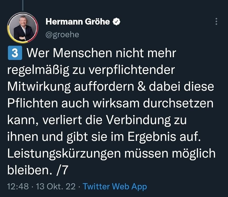 Tweet von Hermann Gröhe:
Wer Menschen nicht mehr regelmäßig zu verpflichtender Mitwirkung auffordern & dabei diese Pflichten auch wirksam durchsetzen kann, verliert die Verbindung zu ihnen und gibt sie im Ergebnis auf. Leistungskürzungen müssen möglich bleiben.