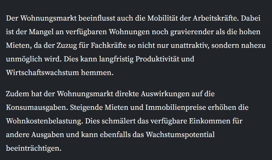 Der Wohnungsmarkt beeinflusst auch die Mobilität der Arbeitskräfte. Dabei ist der Mangel an verfügbaren Wohnungen noch gravierender als die hohen Mieten, da der Zuzug für Fachkräfte so nicht nur unattraktiv, sondern nahezu unmöglich wird. Dies kann langfristig Produktivität und Wirtschaftswachstum hemmen.

Zudem hat der Wohnungsmarkt direkte Auswirkungen auf die Konsumausgaben. Steigende Mieten und Immobilienpreise erhöhen die Wohnkostenbelastung. Dies schmälert das verfügbare Einkommen für andere Ausgaben und kann ebenfalls das Wachstumspotential beeinträchtigen.