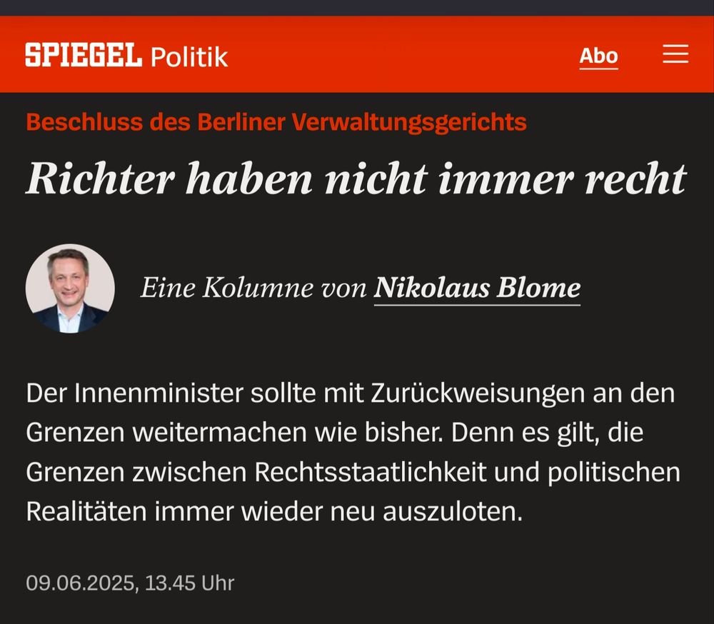 Schlagzeile Spiegel:
 Beschluss des Berliner Verwaltungsgerichts Richter haben nicht immer recht
Nikolaus Blome
Eine Kolumne von Nikolaus Blome
Der Innenminister sollte mit Zurückweisungen an den Grenzen weitermachen wie bisher. Denn es gilt, die Grenzen zwischen Rechtsstaatlichkeit und politischen Realitäten immer wieder neu auszuloten. 