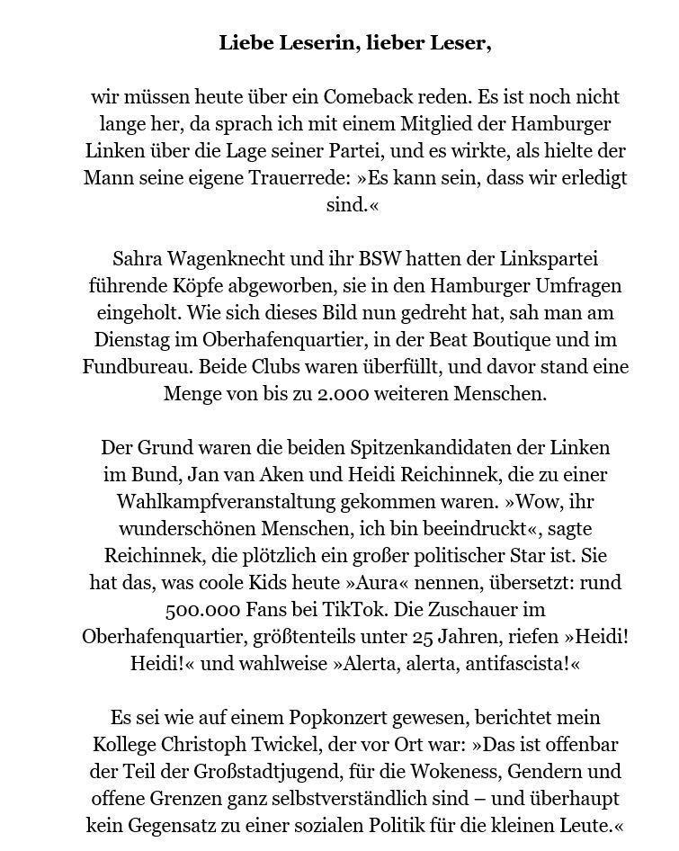 Liebe Leserin, lieber Leser,
 
wir müssen heute über ein Comeback reden. Es ist noch nicht lange her, da sprach ich mit einem Mitglied der Hamburger Linken über die Lage seiner Partei, und es wirkte, als hielte der Mann seine eigene Trauerrede: »Es kann sein, dass wir erledigt sind.« 
  
Sahra Wagenknecht und ihr BSW hatten der Linkspartei führende Köpfe abgeworben, sie in den Hamburger Umfragen eingeholt. Wie sich dieses Bild nun gedreht hat, sah man am Dienstag im Oberhafenquartier, in der Beat Boutique und im Fundbureau. Beide Clubs waren überfüllt, und davor stand eine Menge von bis zu 2.000 weiteren Menschen.
Der Grund waren die beiden Spitzenkandidaten der Linken im Bund, Jan van Aken und Heidi Reichinnek, die zu einer Wahlkampfveranstaltung gekommen waren. »Wow, ihr wunderschönen Menschen, ich bin beeindruckt«, sagte Reichinnek, die plötzlich ein großer politischer Star ist. Sie hat das, was coole Kids heute »Aura« nennen, übersetzt: rund 500.000 Fans bei TikTok. Die Zuschauer im Oberhafenquartier, größtenteils unter 25 Jahren, riefen »Heidi! Heidi!« und wahlweise »Alerta, alerta, antifascista!«