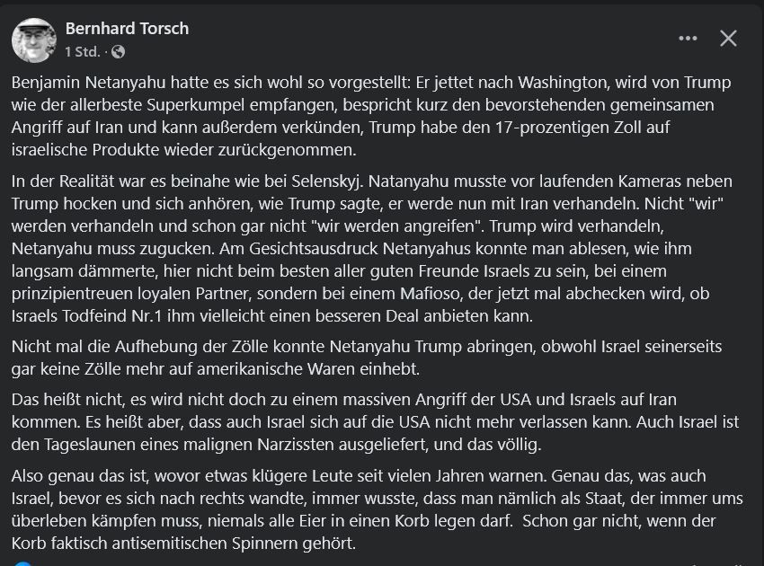 Tweet von Bernhard Torsch:
Benjamin Netanyahu hatte es sich wohl so vorgestellt: Er jettet nach Washington, wird von Trump wie der allerbeste Superkumpel empfangen, bespricht kurz den bevorstehenden gemeinsamen Angriff auf Iran und kann außerdem verkünden, Trump habe den 17-prozentigen Zoll auf israelische Produkte wieder zurückgenommen. 
In der Realität war es beinahe wie bei Selenskyj. Natanyahu musste vor laufenden Kameras neben Trump hocken und sich anhören, wie Trump sagte, er werde nun mit Iran verhandeln. Nicht "wir" werden verhandeln und schon gar nicht "wir werden angreifen". Trump wird verhandeln, Netanyahu muss zugucken. Am Gesichtsausdruck Netanyahus konnte man ablesen, wie ihm langsam dämmerte, hier nicht beim besten aller guten Freunde Israels zu sein, bei einem prinzipientreuen loyalen Partner, sondern bei einem Mafioso, der jetzt mal abchecken wird, ob Israels Todfeind Nr.1 ihm vielleicht einen besseren Deal anbieten kann. 
Nicht mal die Aufhebung der Zölle konnte Netanyahu Trump abringen, obwohl Israel seinerseits gar keine Zölle mehr auf amerikanische Waren einhebt. 
Das heißt nicht, es wird nicht doch zu einem massiven Angriff der USA und Israels auf Iran kommen. Es heißt aber, dass auch Israel sich auf die USA nicht mehr verlassen kann. Auch Israel ist den Tageslaunen eines malignen Narzissten ausgeliefert, und das völlig. 
Also genau das ist, wovor etwas klügere Leute seit vielen Jahren warnen. Genau das, was auch Israel, bevor es sich nach rechts wandte, immer wusste, dass man nämlich als Staat, der immer ums überleben kämpfen muss, niemals alle Eier in einen Korb legen darf.  Schon gar nicht, wenn der Korb faktisch antisemitischen Spinnern gehört.