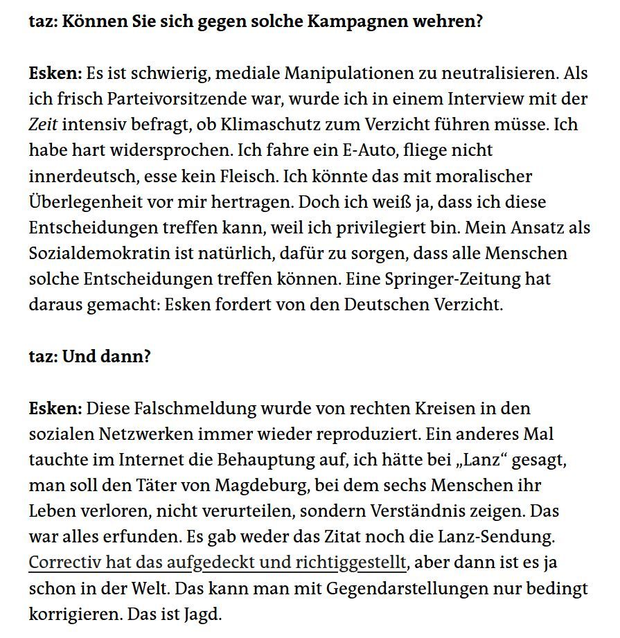  taz: Können Sie sich gegen solche Kampagnen wehren?

Esken: Es ist schwierig, mediale Manipulationen zu neutralisieren. Als ich frisch Parteivorsitzende war, wurde ich in einem Interview mit der Zeit intensiv befragt, ob Klimaschutz zum Verzicht führen müsse. Ich habe hart widersprochen. Ich fahre ein E-Auto, fliege nicht innerdeutsch, esse kein Fleisch. Ich könnte das mit moralischer Überlegenheit vor mir hertragen. Doch ich weiß ja, dass ich diese Entscheidungen treffen kann, weil ich privilegiert bin. Mein Ansatz als Sozialdemokratin ist natürlich, dafür zu sorgen, dass alle Menschen solche Entscheidungen treffen können. Eine Springer-Zeitung hat daraus gemacht: Esken fordert von den Deutschen Verzicht.

taz: Und dann?

Esken: Diese Falschmeldung wurde von rechten Kreisen in den sozialen Netzwerken immer wieder reproduziert. Ein anderes Mal tauchte im Internet die Behauptung auf, ich hätte bei „Lanz“ gesagt, man soll den Täter von Magdeburg, bei dem sechs Menschen ihr Leben verloren, nicht verurteilen, sondern Verständnis zeigen. Das war alles erfunden. Es gab weder das Zitat noch die Lanz-Sendung. Correctiv hat das aufgedeckt und richtiggestellt, aber dann ist es ja schon in der Welt. Das kann man mit Gegendarstellungen nur bedingt korrigieren. Das ist Jagd.
